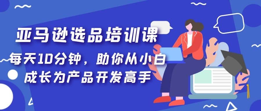 亚马逊选品培训课，每天10分钟，助你从小白成长为产品开发高手云创网-网创项目资源站-副业项目-创业项目-搞钱项目云创网