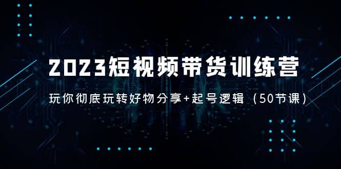 2023短视频带货训练营：带你彻底玩转好物分享+起号逻辑（50节课）云创网-网创项目资源站-副业项目-创业项目-搞钱项目云创网