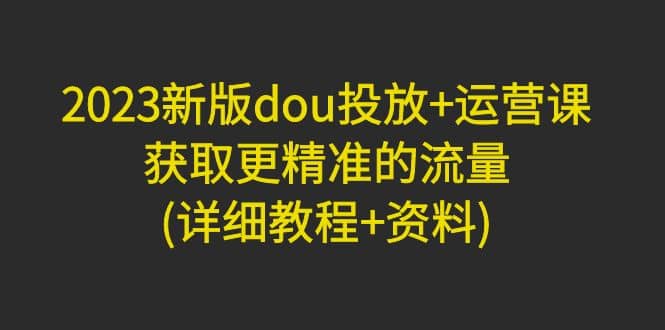 2023新版dou投放+运营课：获取更精准的流量(详细教程+资料)无水印云创网-网创项目资源站-副业项目-创业项目-搞钱项目云创网