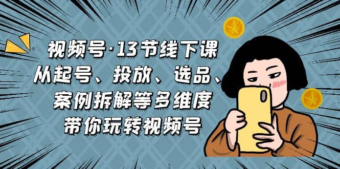 视频号·13节线下课，从起号、投放、选品、案例拆解等多维度带你玩转视频号云创网-网创项目资源站-副业项目-创业项目-搞钱项目云创网