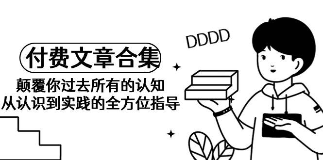《某公众号付费文章合集》颠覆你过去所有的认知 从认识到实践的全方位指导云创网-网创项目资源站-副业项目-创业项目-搞钱项目云创网
