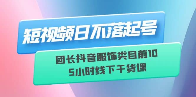 短视频日不落起号【6月11线下课】团长抖音服饰类目前10 5小时线下干货课云创网-网创项目资源站-副业项目-创业项目-搞钱项目云创网