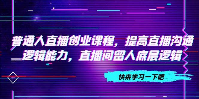 普通人直播创业课程，提高直播沟通逻辑能力，直播间留人底层逻辑（10节）云创网-网创项目资源站-副业项目-创业项目-搞钱项目云创网
