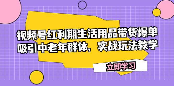视频号红利期生活用品带货爆单，吸引中老年群体，实战玩法教学云创网-网创项目资源站-副业项目-创业项目-搞钱项目云创网