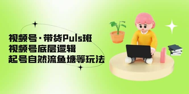 视频号·带货Puls班，视频号底层逻辑，起号自然流鱼塘等玩法云创网-网创项目资源站-副业项目-创业项目-搞钱项目云创网