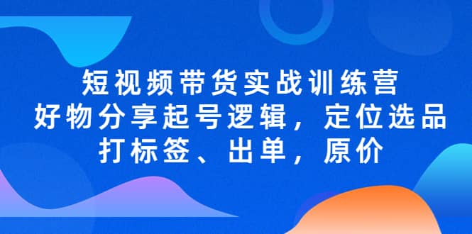 短视频带货实战训练营，好物分享起号逻辑，定位选品打标签、出单，原价云创网-网创项目资源站-副业项目-创业项目-搞钱项目云创网