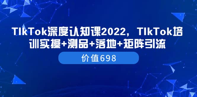 TIkTok深度认知课2022，TIkTok培训实操+测品+落地+矩阵引流（价值698）云创网-网创项目资源站-副业项目-创业项目-搞钱项目云创网