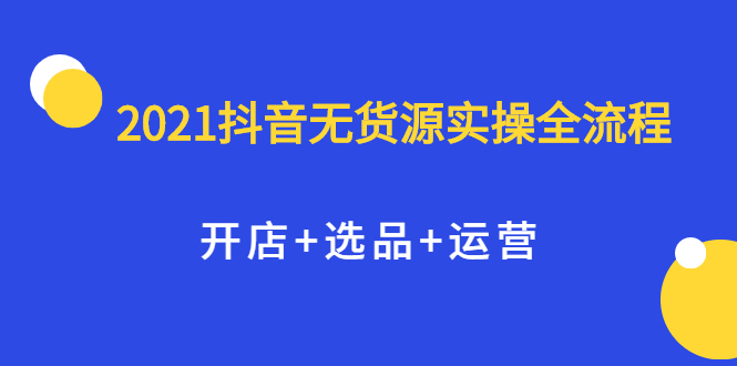 2021抖音无货源实操全流程，开店+选品+运营，全职兼职都可操作云创网-网创项目资源站-副业项目-创业项目-搞钱项目云创网