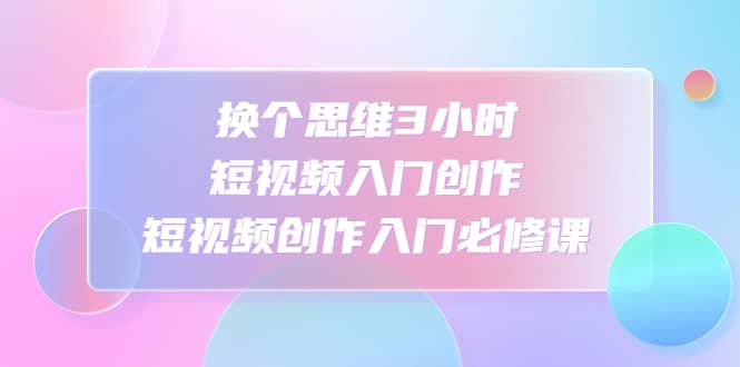 换个思维3小时短视频入门创作，短视频创作入门必修课云创网-网创项目资源站-副业项目-创业项目-搞钱项目云创网