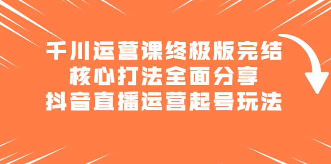 千川运营课终极版完结：核心打法全面分享，抖音直播运营起号玩法云创网-网创项目资源站-副业项目-创业项目-搞钱项目云创网