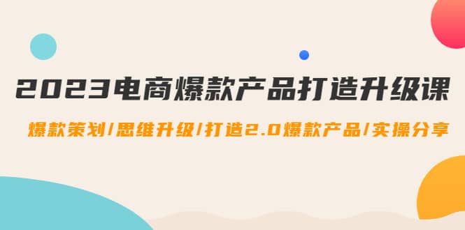 2023电商爆款产品打造升级课：爆款策划/思维升级/打造2.0爆款产品/【推荐】云创网-网创项目资源站-副业项目-创业项目-搞钱项目云创网