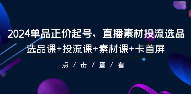 2024单品正价起号，直播素材投流选品，选品课+投流课+素材课+卡首屏-101节云创网-网创项目资源站-副业项目-创业项目-搞钱项目云创网
