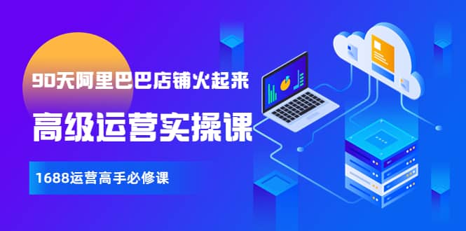 【90天阿里巴巴店铺火起来】高级运营实操课，1688运营高手必修课云创网-网创项目资源站-副业项目-创业项目-搞钱项目云创网