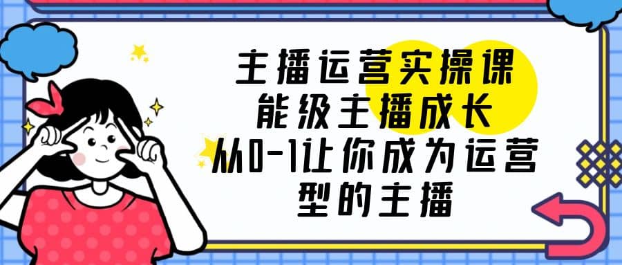 主播运营实操课，能级-主播成长，从0-1让你成为运营型的主播云创网-网创项目资源站-副业项目-创业项目-搞钱项目云创网