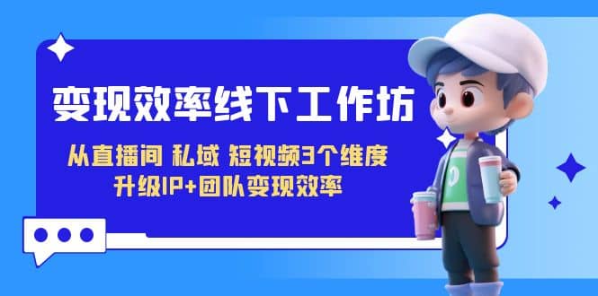 变现-效率线下工作坊，从直播间、私域、短视频3个维度 升级IP+团队变现效率云创网-网创项目资源站-副业项目-创业项目-搞钱项目云创网