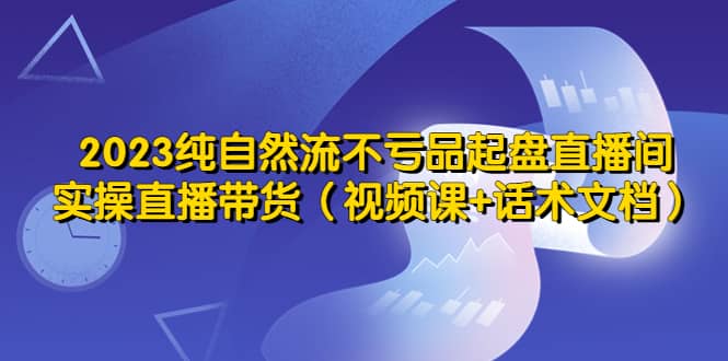 2023纯自然流不亏品起盘直播间，实操直播带货（视频课+话术文档）云创网-网创项目资源站-副业项目-创业项目-搞钱项目云创网