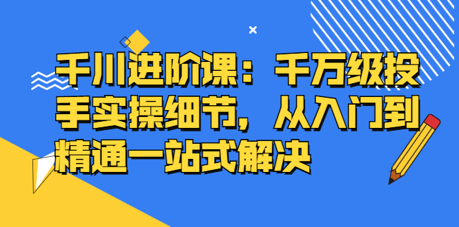 千川进阶课：千川投放细节实操，从入门到精通一站式解决云创网-网创项目资源站-副业项目-创业项目-搞钱项目云创网