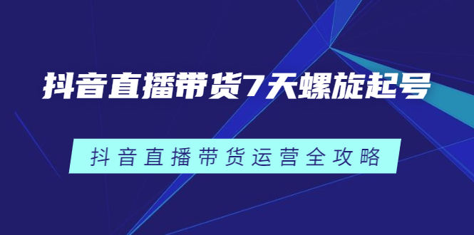 抖音直播带货7天螺旋起号，抖音直播带货运营全攻略云创网-网创项目资源站-副业项目-创业项目-搞钱项目云创网