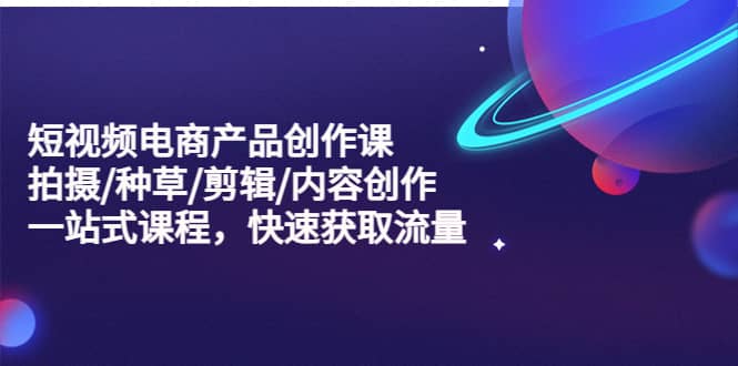 短视频电商产品创作课，拍摄/种草/剪辑/内容创作/一站式课程 快速获取流量云创网-网创项目资源站-副业项目-创业项目-搞钱项目云创网