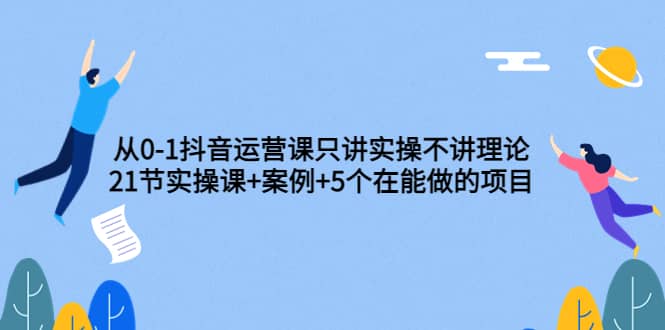 从0-1抖音运营课只讲实操不讲理论：21节实操课+案例+5个在能做的项目云创网-网创项目资源站-副业项目-创业项目-搞钱项目云创网