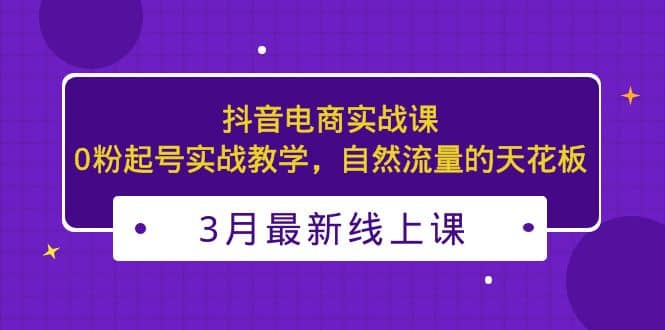 3月最新抖音电商实战课：0粉起号实战教学，自然流量的天花板云创网-网创项目资源站-副业项目-创业项目-搞钱项目云创网