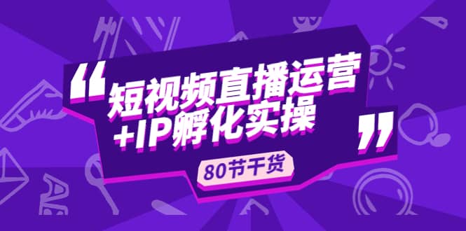 短视频直播运营+IP孵化实战：80节干货实操分享云创网-网创项目资源站-副业项目-创业项目-搞钱项目云创网