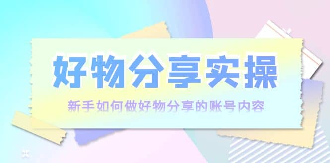 好物分享实操：新手如何做好物分享的账号内容，实操教学云创网-网创项目资源站-副业项目-创业项目-搞钱项目云创网