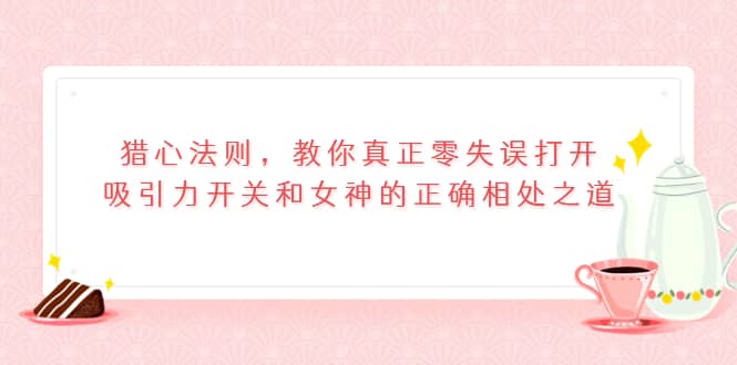 猎心法则，教你真正零失误打开吸引力开关和女神的正确相处之道云创网-网创项目资源站-副业项目-创业项目-搞钱项目云创网