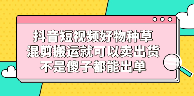 抖音短视频好物种草，混剪搬运就可以卖出货，不是傻子都能出单云创网-网创项目资源站-副业项目-创业项目-搞钱项目云创网