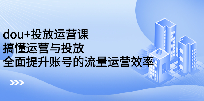 dou+投放运营课：搞懂运营与投放，全面提升账号的流量运营效率云创网-网创项目资源站-副业项目-创业项目-搞钱项目云创网
