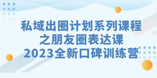 私域-出圈计划系列课程之朋友圈-表达课，2023全新口碑训练营云创网-网创项目资源站-副业项目-创业项目-搞钱项目云创网