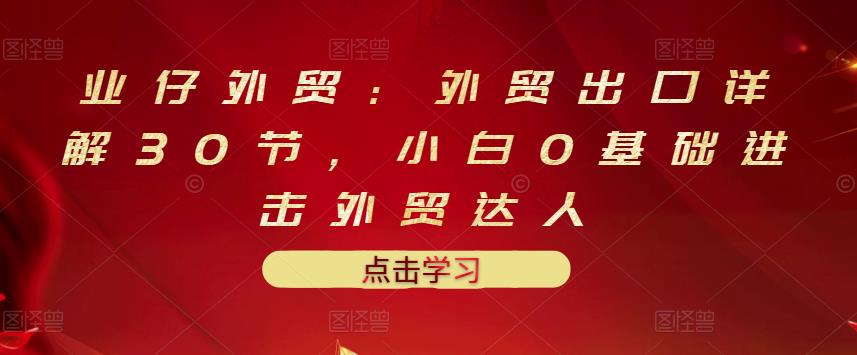 业仔外贸：外贸出口详解30节，小白0基础进击外贸达人 价值666元云创网-网创项目资源站-副业项目-创业项目-搞钱项目云创网