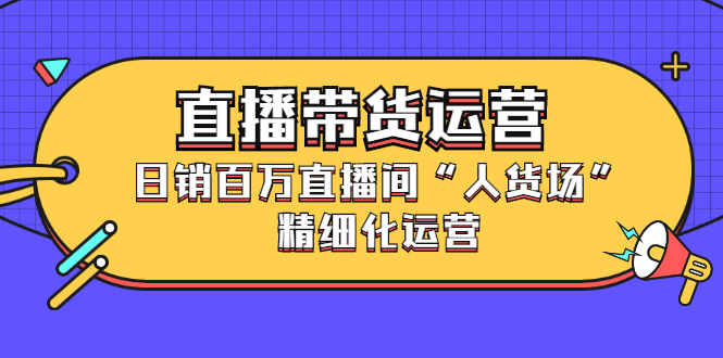 直播带货运营，销百万直播间“人货场”精细化运营云创网-网创项目资源站-副业项目-创业项目-搞钱项目云创网