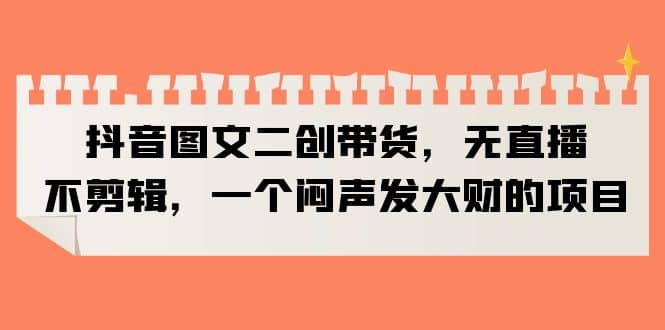 抖音图文二创带货，无直播，不剪辑，一个闷声发大财的项目云创网-网创项目资源站-副业项目-创业项目-搞钱项目云创网