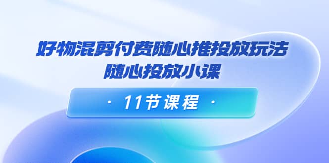 好物混剪付费随心推投放玩法，随心投放小课（11节课程）云创网-网创项目资源站-副业项目-创业项目-搞钱项目云创网