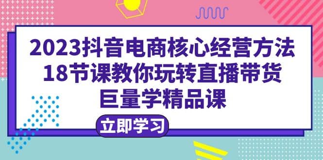2023抖音电商核心经营方法：18节课教你玩转直播带货，巨量学精品课云创网-网创项目资源站-副业项目-创业项目-搞钱项目云创网
