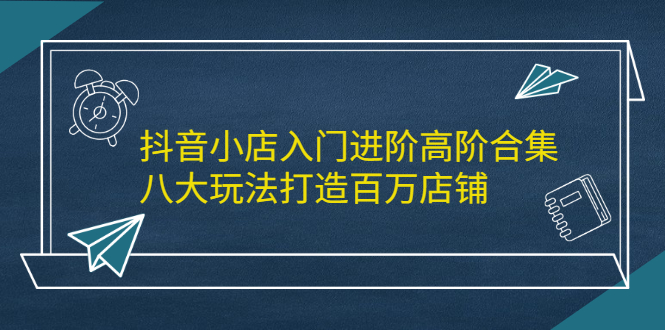 抖音小店入门进阶高阶合集，八大玩法打造百万店铺云创网-网创项目资源站-副业项目-创业项目-搞钱项目云创网