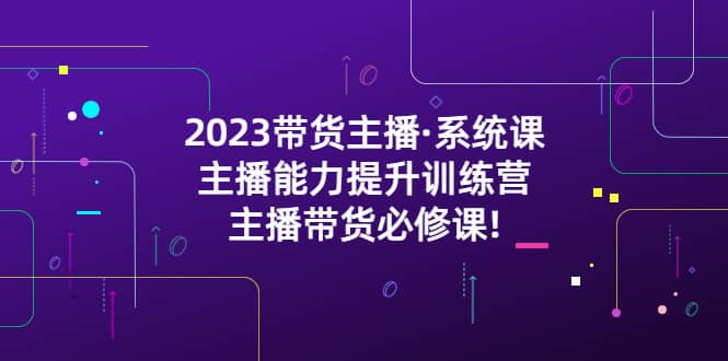 2023带货主播·系统课，主播能力提升训练营，主播带货必修课云创网-网创项目资源站-副业项目-创业项目-搞钱项目云创网