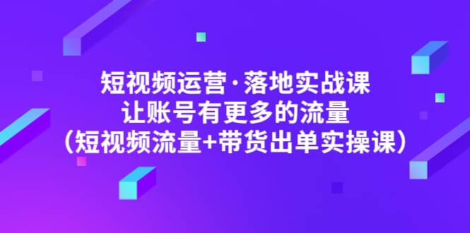 短视频运营·落地实战课 让账号有更多的流量（短视频流量+带货出单实操）云创网-网创项目资源站-副业项目-创业项目-搞钱项目云创网