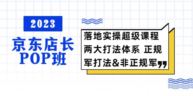2023京东店长·POP班 落地实操超级课程 两大打法体系 正规军&非正规军云创网-网创项目资源站-副业项目-创业项目-搞钱项目云创网
