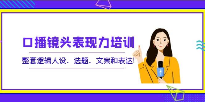 口播镜头表现力培训：整套逻辑人设、选题、文案和表达云创网-网创项目资源站-副业项目-创业项目-搞钱项目云创网