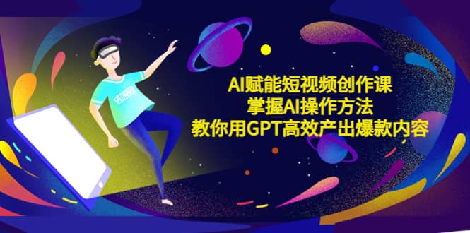 AI赋能短视频创作课，掌握AI操作方法，教你用AI高效产出爆款内容云创网-网创项目资源站-副业项目-创业项目-搞钱项目云创网