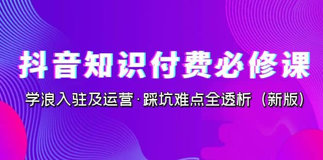 抖音·知识付费·必修课，学浪入驻及运营·踩坑难点全透析（2023新版）云创网-网创项目资源站-副业项目-创业项目-搞钱项目云创网