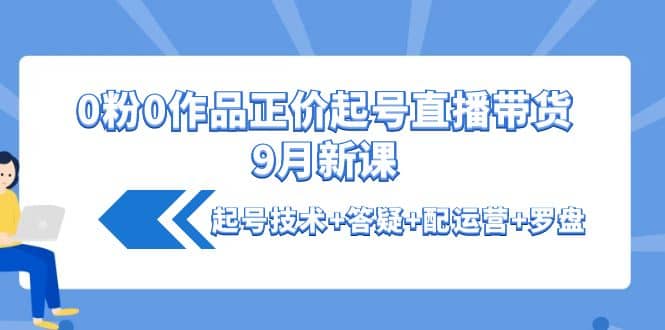 0粉0作品正价起号直播带货9月新课：起号技术+答疑+配运营+罗盘云创网-网创项目资源站-副业项目-创业项目-搞钱项目云创网