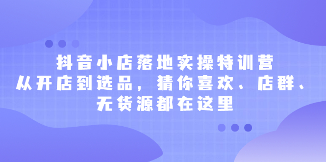 抖音小店落地实操特训营，从开店到选品，猜你喜欢、店群、无货源都在这里云创网-网创项目资源站-副业项目-创业项目-搞钱项目云创网