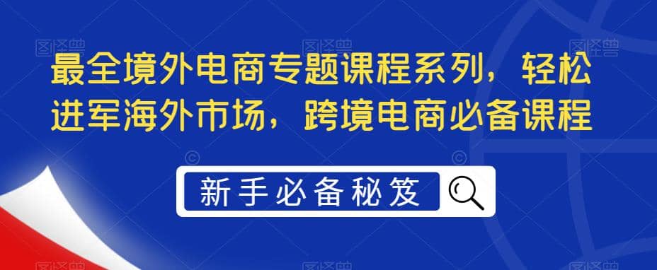 最全境外电商专题课程系列，轻松进军海外市场，跨境电商必备课程云创网-网创项目资源站-副业项目-创业项目-搞钱项目云创网