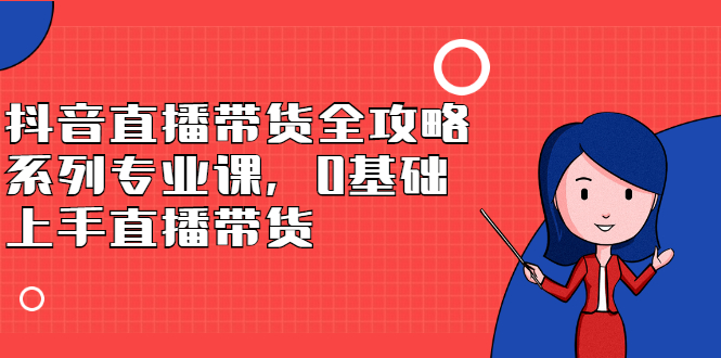 抖音直播带货全攻略系列专业课，0基础上手直播带货云创网-网创项目资源站-副业项目-创业项目-搞钱项目云创网