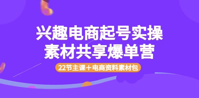 兴趣电商起号实操素材共享爆单营（22节主课＋电商资料素材包）云创网-网创项目资源站-副业项目-创业项目-搞钱项目云创网