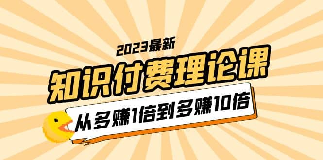 2023知识付费理论课，从多赚1倍到多赚10倍（10节视频课）云创网-网创项目资源站-副业项目-创业项目-搞钱项目云创网