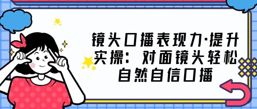 镜头口播表现力·提升实操：对面镜头轻松自然自信口播（23节课）云创网-网创项目资源站-副业项目-创业项目-搞钱项目云创网